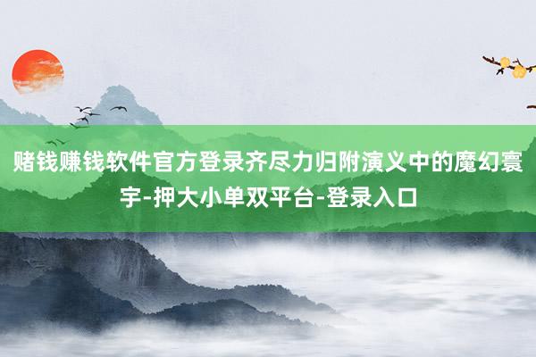赌钱赚钱软件官方登录齐尽力归附演义中的魔幻寰宇-押大小单双平台-登录入口