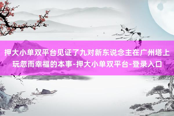 押大小单双平台见证了九对新东说念主在广州塔上玩忽而幸福的本事-押大小单双平台-登录入口