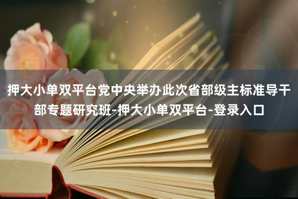 押大小单双平台党中央举办此次省部级主标准导干部专题研究班-押大小单双平台-登录入口