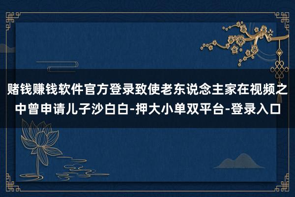 赌钱赚钱软件官方登录致使老东说念主家在视频之中曾申请儿子沙白白-押大小单双平台-登录入口