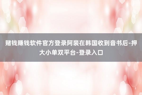 赌钱赚钱软件官方登录阿裴在韩国收到音书后-押大小单双平台-登录入口