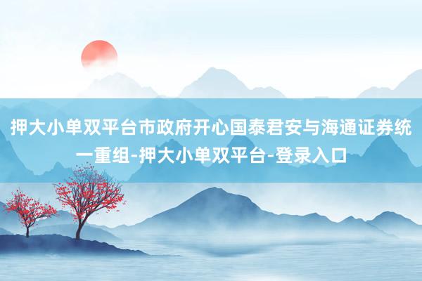 押大小单双平台市政府开心国泰君安与海通证券统一重组-押大小单双平台-登录入口