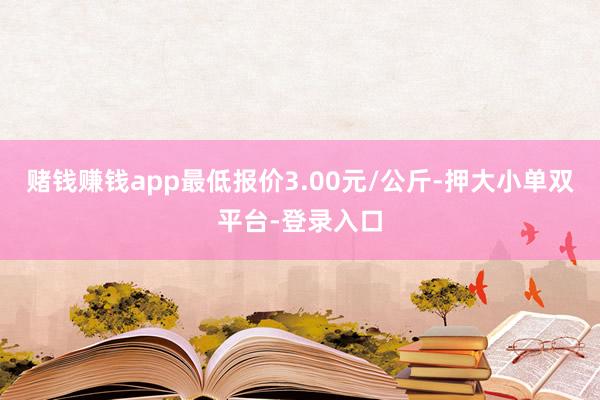 赌钱赚钱app最低报价3.00元/公斤-押大小单双平台-登录入口