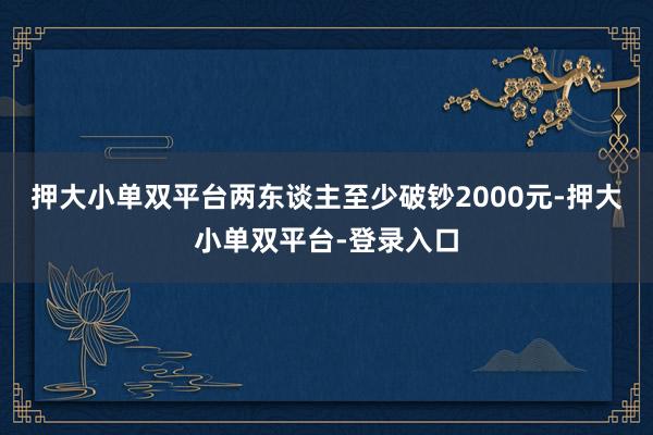 押大小单双平台两东谈主至少破钞2000元-押大小单双平台-登录入口