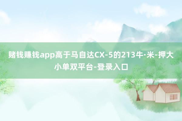 赌钱赚钱app高于马自达CX-5的213牛·米-押大小单双平台-登录入口