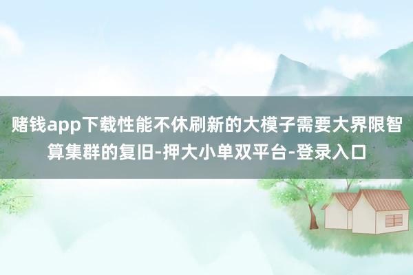 赌钱app下载性能不休刷新的大模子需要大界限智算集群的复旧-押大小单双平台-登录入口