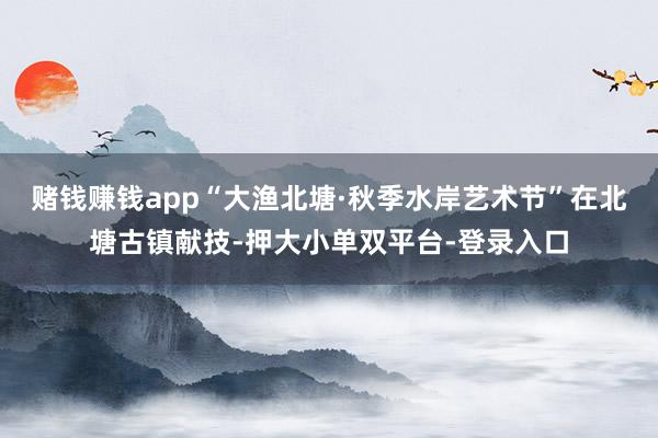 赌钱赚钱app“大渔北塘·秋季水岸艺术节”在北塘古镇献技-押大小单双平台-登录入口