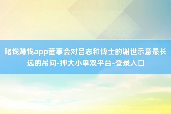 赌钱赚钱app董事会对吕志和博士的谢世示意最长远的吊问-押大小单双平台-登录入口