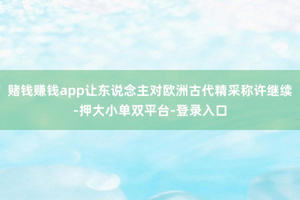 赌钱赚钱app让东说念主对欧洲古代精采称许继续-押大小单双平台-登录入口
