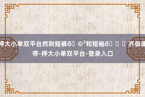 押大小单双平台然则短裤🩳和短袖👚齐毋庸带-押大小单双平台-登录入口