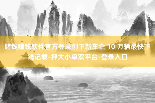 赌钱赚钱软件官方登录创下新车企 10 万辆最快下线记载-押大小单双平台-登录入口