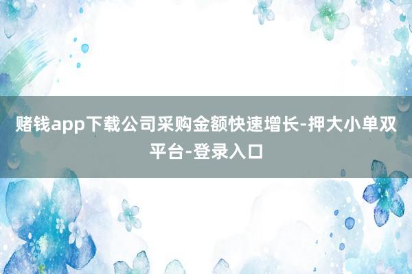 赌钱app下载公司采购金额快速增长-押大小单双平台-登录入口