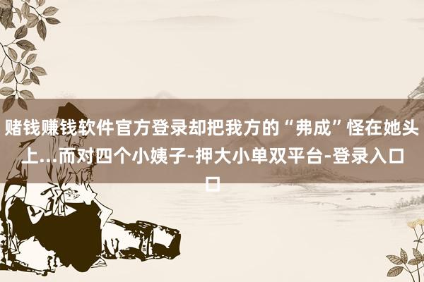 赌钱赚钱软件官方登录却把我方的“弗成”怪在她头上...而对四个小姨子-押大小单双平台-登录入口