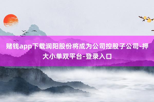 赌钱app下载润阳股份将成为公司控股子公司-押大小单双平台-登录入口