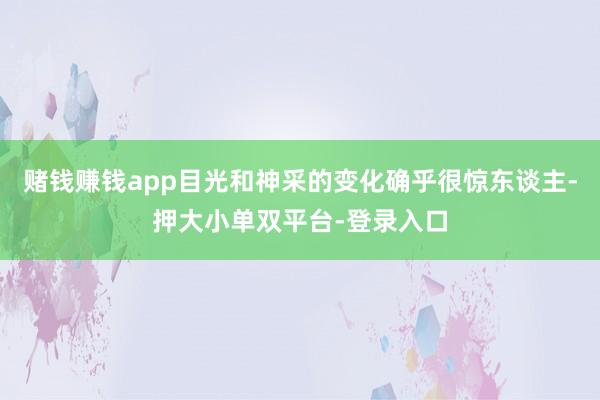 赌钱赚钱app目光和神采的变化确乎很惊东谈主-押大小单双平台-登录入口