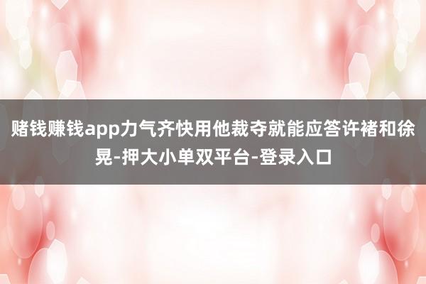 赌钱赚钱app力气齐快用他裁夺就能应答许褚和徐晃-押大小单双平台-登录入口
