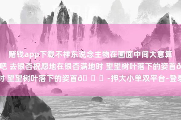 赌钱app下载不祥东说念主物在画面中间大意算作执拍-这个秋天见一面吧 去银杏祝愿地在银杏满地时 望望树叶落下的姿首🍂-押大小单双平台-登录入口