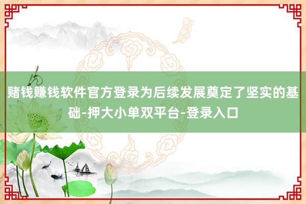 赌钱赚钱软件官方登录为后续发展奠定了坚实的基础-押大小单双平台-登录入口