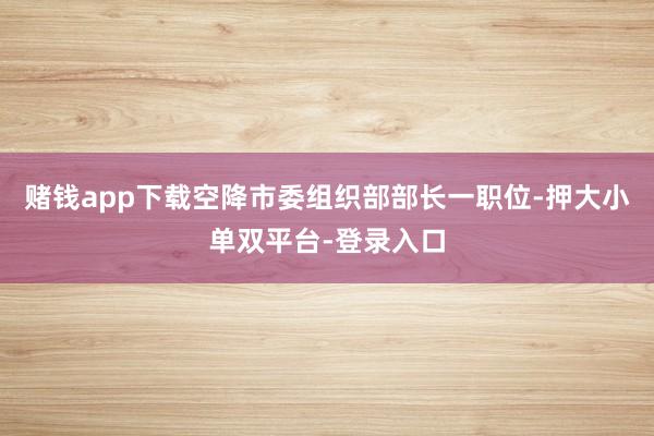 赌钱app下载空降市委组织部部长一职位-押大小单双平台-登录入口