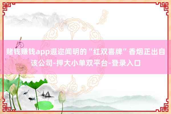 赌钱赚钱app遐迩闻明的“红双喜牌”香烟正出自该公司-押大小单双平台-登录入口