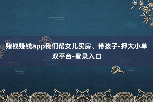 赌钱赚钱app我们帮女儿买房、带孩子-押大小单双平台-登录入口