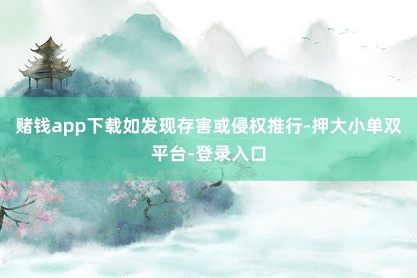 赌钱app下载如发现存害或侵权推行-押大小单双平台-登录入口