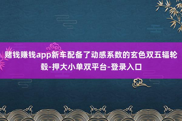 赌钱赚钱app新车配备了动感系数的玄色双五辐轮毂-押大小单双平台-登录入口