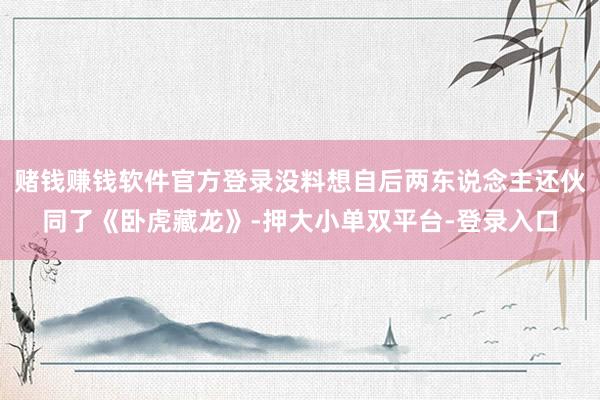 赌钱赚钱软件官方登录没料想自后两东说念主还伙同了《卧虎藏龙》-押大小单双平台-登录入口
