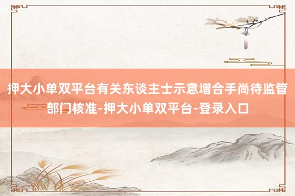 押大小单双平台有关东谈主士示意增合手尚待监管部门核准-押大小单双平台-登录入口