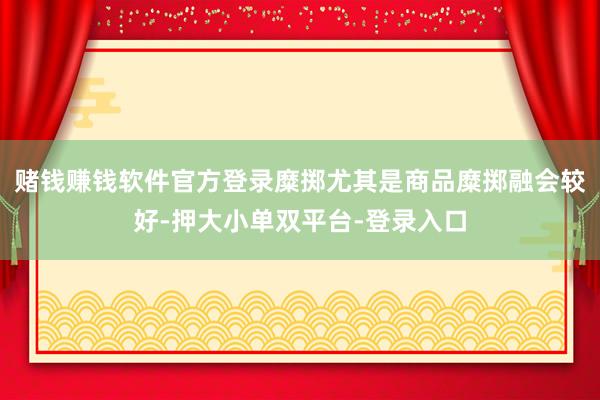 赌钱赚钱软件官方登录糜掷尤其是商品糜掷融会较好-押大小单双平台-登录入口