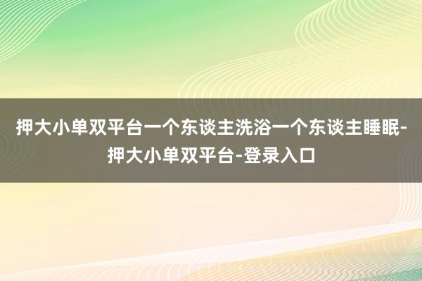 押大小单双平台一个东谈主洗浴一个东谈主睡眠-押大小单双平台-登录入口