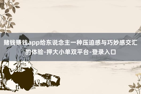 赌钱赚钱app给东说念主一种压迫感与巧妙感交汇的体验-押大小单双平台-登录入口