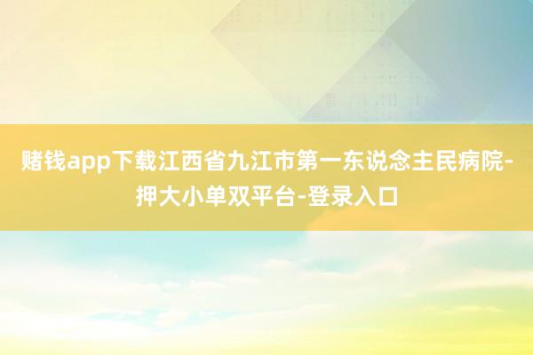 赌钱app下载江西省九江市第一东说念主民病院-押大小单双平台-登录入口