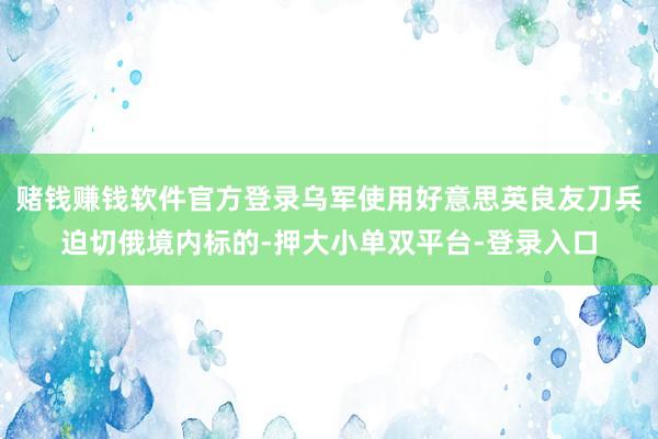 赌钱赚钱软件官方登录乌军使用好意思英良友刀兵迫切俄境内标的-押大小单双平台-登录入口