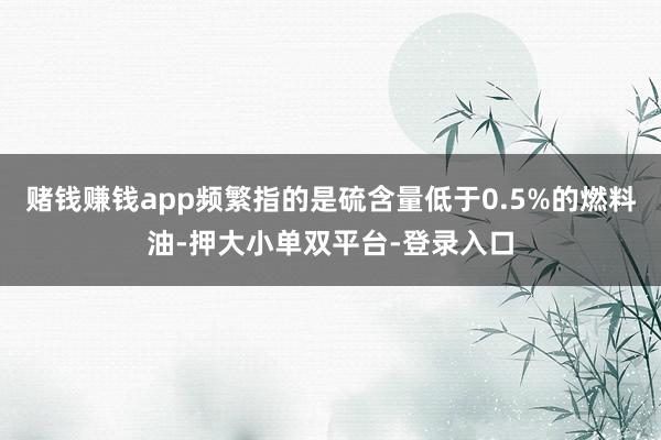 赌钱赚钱app频繁指的是硫含量低于0.5%的燃料油-押大小单双平台-登录入口