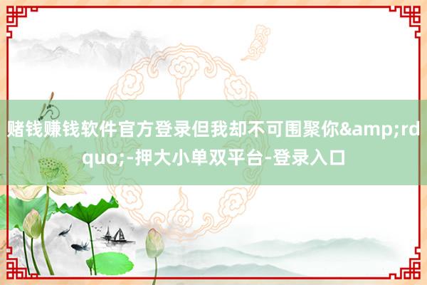 赌钱赚钱软件官方登录但我却不可围聚你&rdquo;-押大小单双平台-登录入口