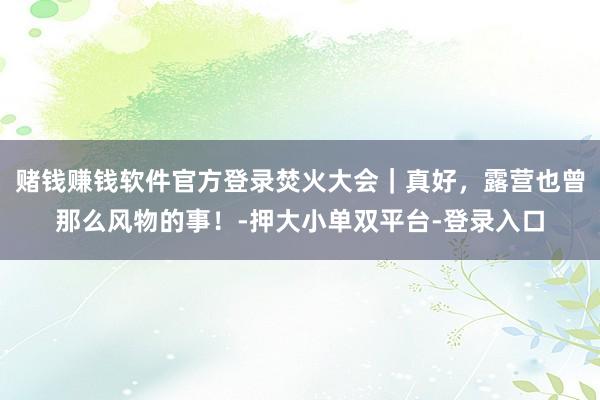 赌钱赚钱软件官方登录焚火大会｜真好，露营也曾那么风物的事！-押大小单双平台-登录入口