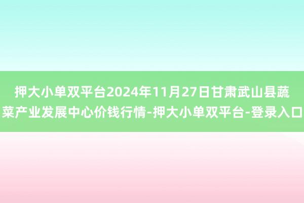 押大小单双平台2024年11月27日甘肃武山县蔬菜产业发展中心价钱行情-押大小单双平台-登录入口