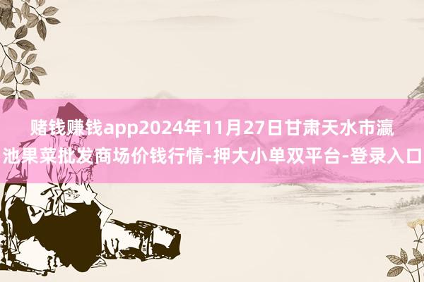 赌钱赚钱app2024年11月27日甘肃天水市瀛池果菜批发商场价钱行情-押大小单双平台-登录入口