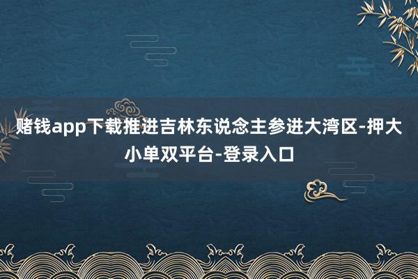 赌钱app下载推进吉林东说念主参进大湾区-押大小单双平台-登录入口