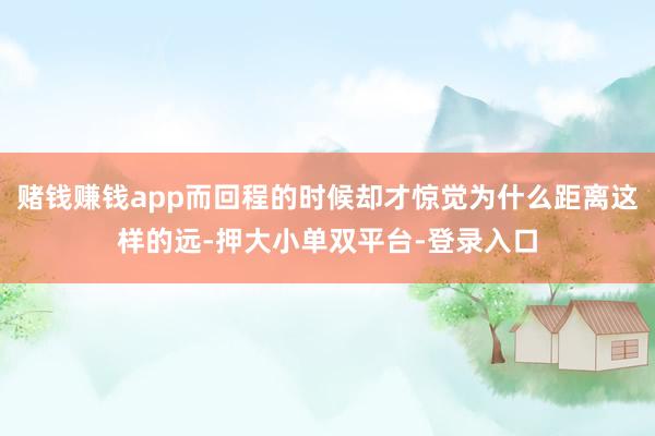 赌钱赚钱app而回程的时候却才惊觉为什么距离这样的远-押大小单双平台-登录入口