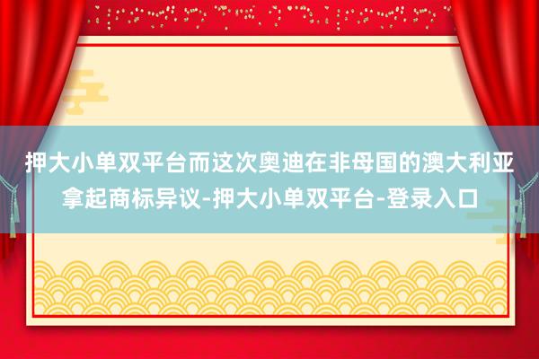 押大小单双平台　　而这次奥迪在非母国的澳大利亚拿起商标异议-押大小单双平台-登录入口