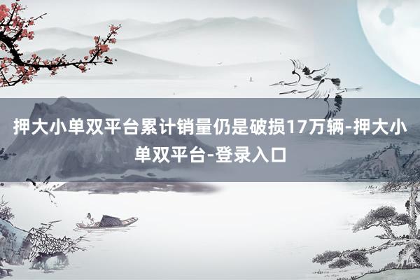 押大小单双平台累计销量仍是破损17万辆-押大小单双平台-登录入口