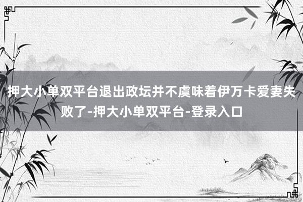 押大小单双平台退出政坛并不虞味着伊万卡爱妻失败了-押大小单双平台-登录入口