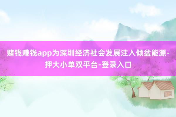 赌钱赚钱app为深圳经济社会发展注入倾盆能源-押大小单双平台-登录入口