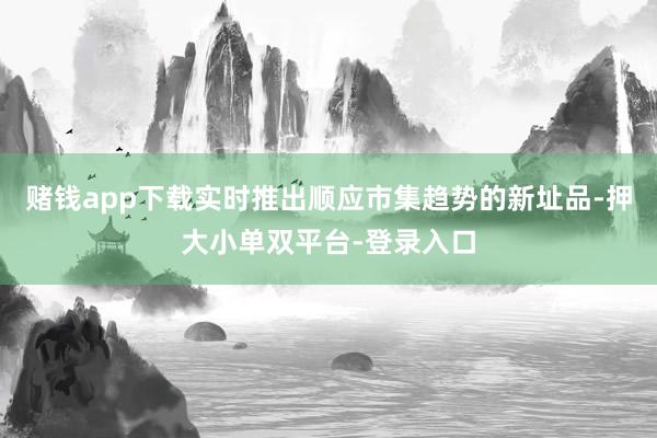 赌钱app下载实时推出顺应市集趋势的新址品-押大小单双平台-登录入口