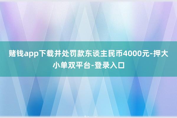 赌钱app下载并处罚款东谈主民币4000元-押大小单双平台-登录入口