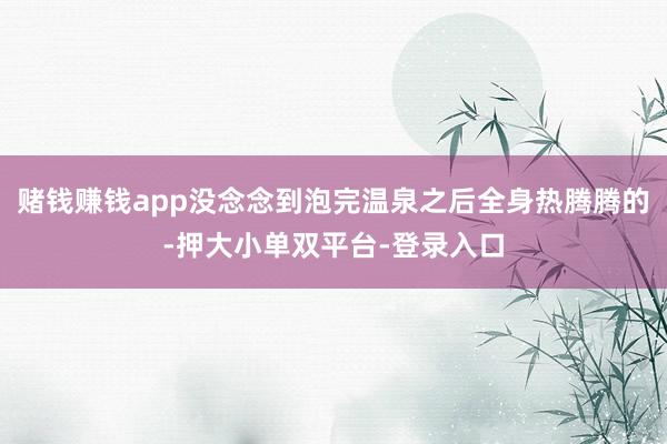 赌钱赚钱app没念念到泡完温泉之后全身热腾腾的-押大小单双平台-登录入口