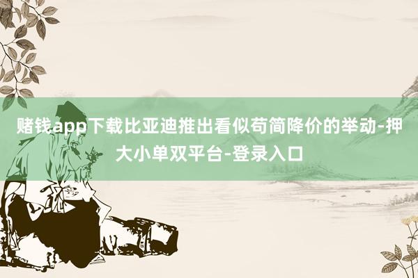 赌钱app下载比亚迪推出看似苟简降价的举动-押大小单双平台-登录入口