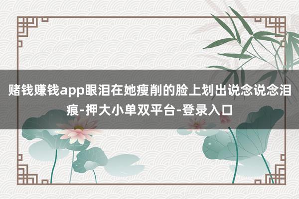 赌钱赚钱app眼泪在她瘦削的脸上划出说念说念泪痕-押大小单双平台-登录入口